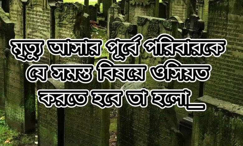 মৃত্যু আসার পূর্বে পরিবারকে যে সমস্ত বিষয়ে ওসিয়ত করতে হবে তা হলো